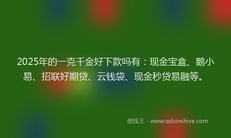 2025年的一克千金好下款吗有：现金宝盒、鹅小易、招联好期贷、云钱袋、现金秒贷易融等。