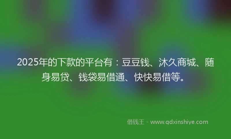 2025年的下款的平台有：豆豆钱、沐久商城、随身易贷、钱袋易借通、快快易借等。