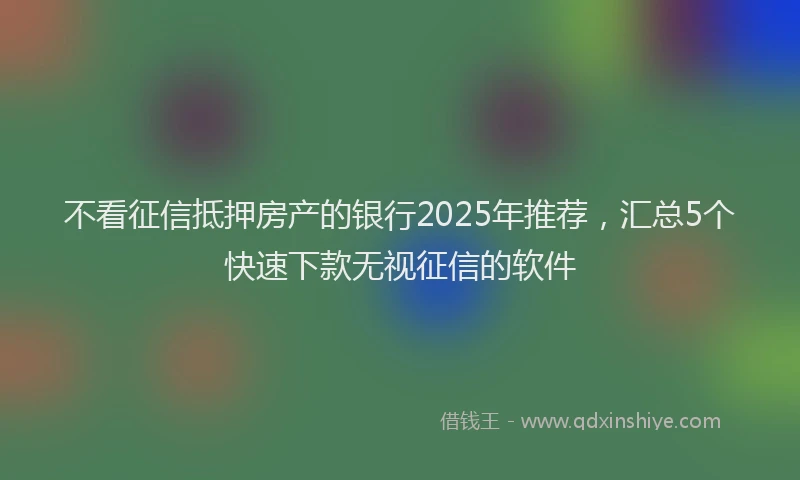 不看征信抵押房产的银行2025年推荐，汇总5个快速下款无视征信的软件