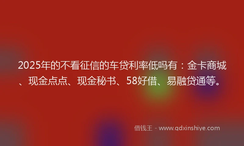 2025年的不看征信的车贷利率低吗有：金卡商城、现金点点、现金秘书、58好借、易融贷通等。