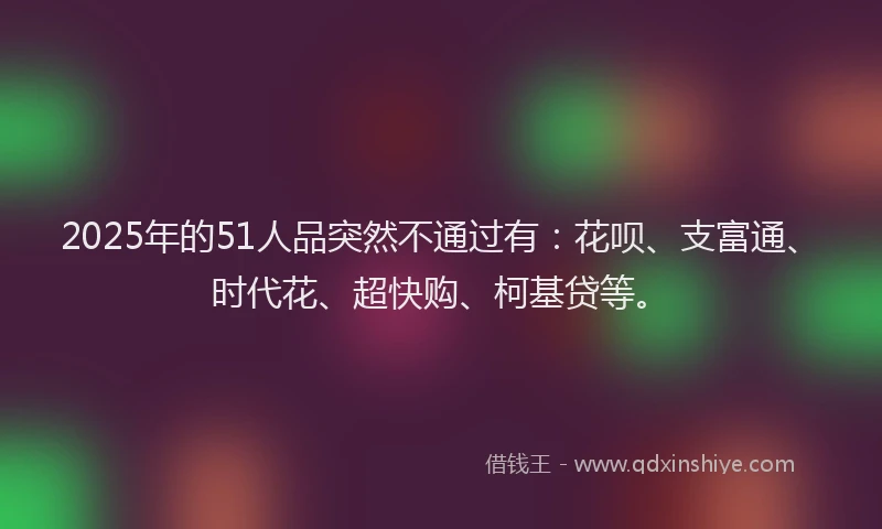 2025年的51人品突然不通过有：花呗、支富通、时代花、超快购、柯基贷等。