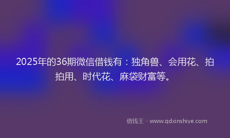 2025年的36期微信借钱有：独角兽、会用花、拍拍用、时代花、麻袋财富等。