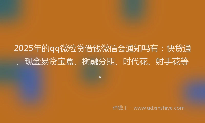 2025年的qq微粒贷借钱微信会通知吗有：快贷通、现金易贷宝盒、树融分期、时代花、射手花等。