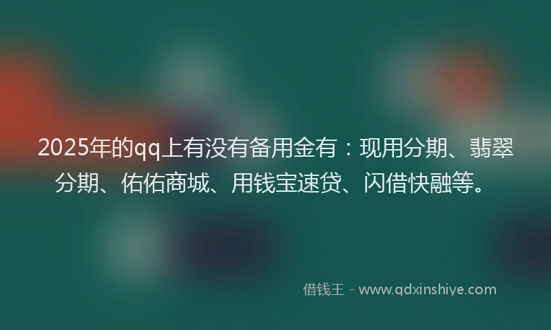 2025年的qq上有没有备用金有：现用分期、翡翠分期、佑佑商城、用钱宝速贷、闪借快融等。