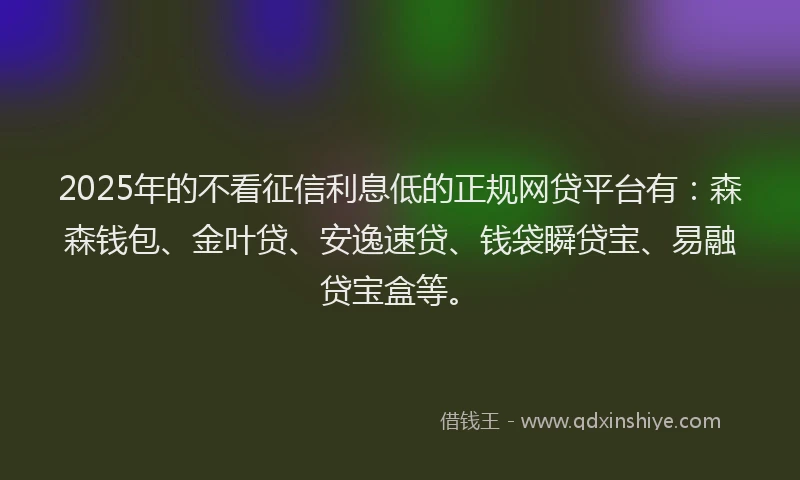 2025年的不看征信利息低的正规网贷平台有：森森钱包、金叶贷、安逸速贷、钱袋瞬贷宝、易融贷宝盒等。