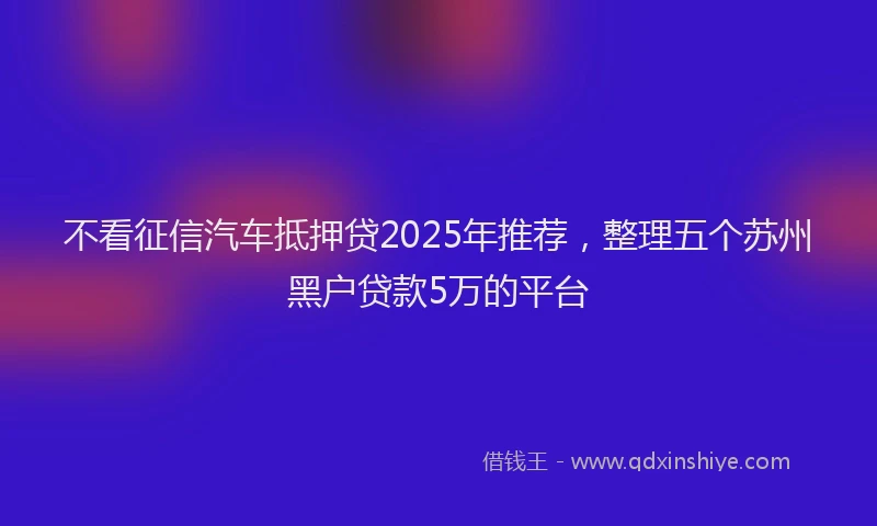 不看征信汽车抵押贷2025年推荐，整理五个苏州黑户贷款5万的平台