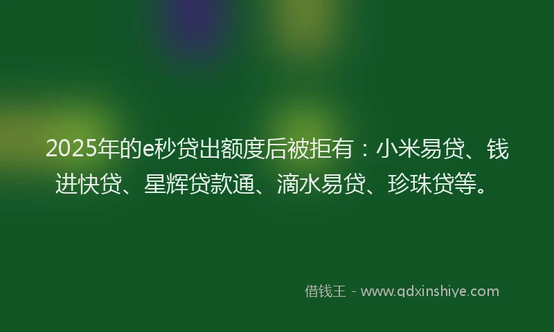 2025年的e秒贷出额度后被拒有：小米易贷、钱进快贷、星辉贷款通、滴水易贷、珍珠贷等。