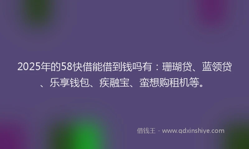 2025年的58快借能借到钱吗有：珊瑚贷、蓝领贷、乐享钱包、疾融宝、蛮想购租机等。