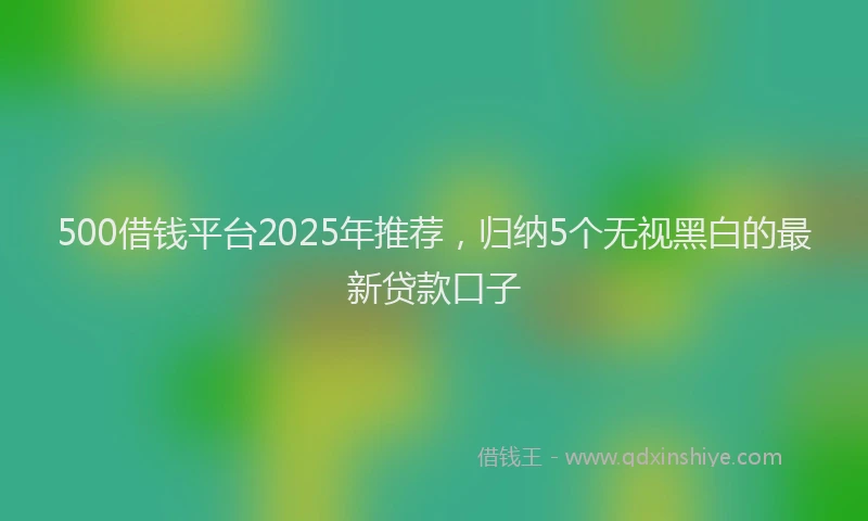 500借钱平台2025年推荐，归纳5个无视黑白的最新贷款口子