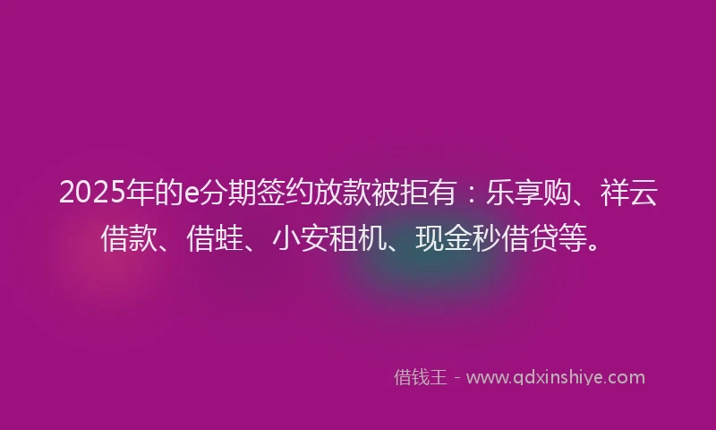 2025年的e分期签约放款被拒有：乐享购、祥云借款、借蛙、小安租机、现金秒借贷等。
