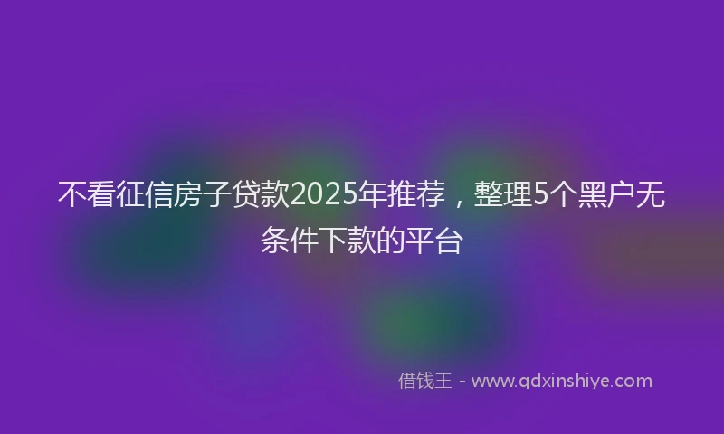 不看征信房子贷款2025年推荐，整理5个黑户无条件下款的平台