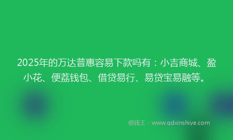 2025年的万达普惠容易下款吗有：小吉商城、盈小花、便荔钱包、借贷易行、易贷宝易融等。