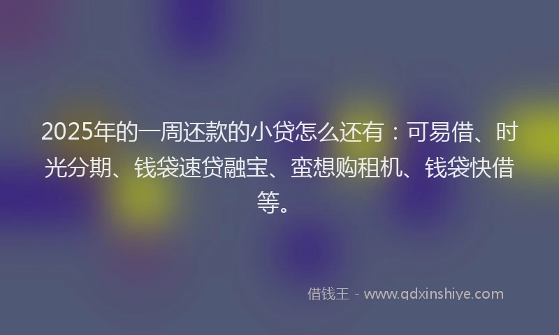 2025年的一周还款的小贷怎么还有：可易借、时光分期、钱袋速贷融宝、蛮想购租机、钱袋快借等。