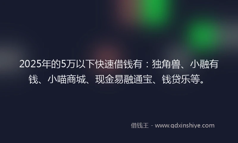 2025年的5万以下快速借钱有：独角兽、小融有钱、小喵商城、现金易融通宝、钱贷乐等。