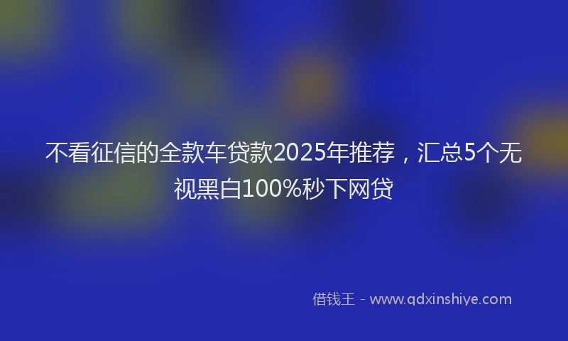 不看征信的全款车贷款2025年推荐，汇总5个无视黑白100%秒下网贷