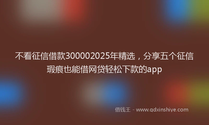 不看征信借款300002025年精选，分享五个征信瑕疵也能借网贷轻松下款的app
