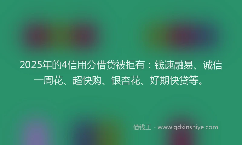 2025年的4信用分借贷被拒有：钱速融易、诚信一周花、超快购、银杏花、好期快贷等。