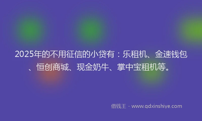 2025年的不用征信的小贷有：乐租机、金速钱包、恒创商城、现金奶牛、掌中宝租机等。