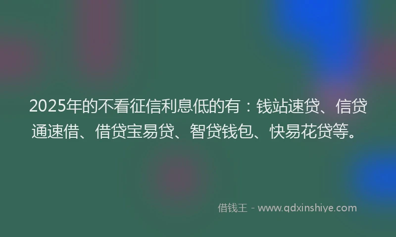 2025年的不看征信利息低的有：钱站速贷、信贷通速借、借贷宝易贷、智贷钱包、快易花贷等。