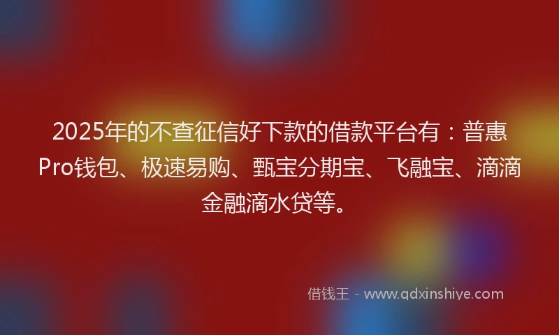 2025年的不查征信好下款的借款平台有：普惠Pro钱包、极速易购、甄宝分期宝、飞融宝、滴滴金融滴水贷等。