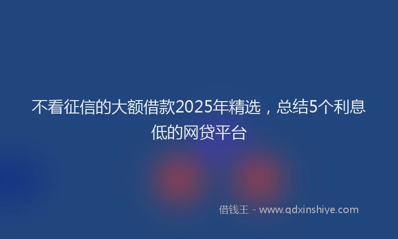 不看征信的大额借款2025年精选，总结5个利息低的网贷平台