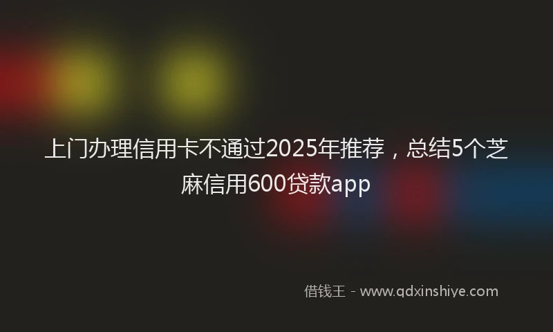 上门办理信用卡不通过2025年推荐，总结5个芝麻信用600贷款app