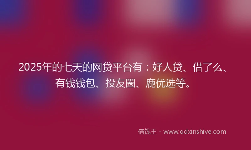 2025年的七天的网贷平台有：好人贷、借了么、有钱钱包、投友圈、鹿优选等。