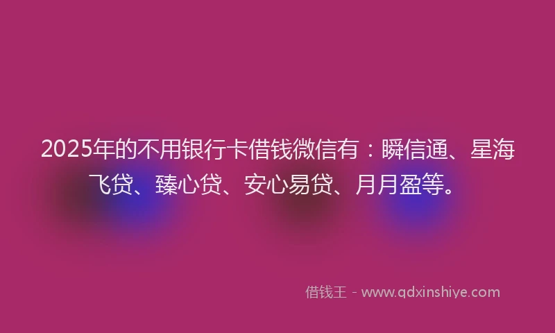 2025年的不用银行卡借钱微信有：瞬信通、星海飞贷、臻心贷、安心易贷、月月盈等。