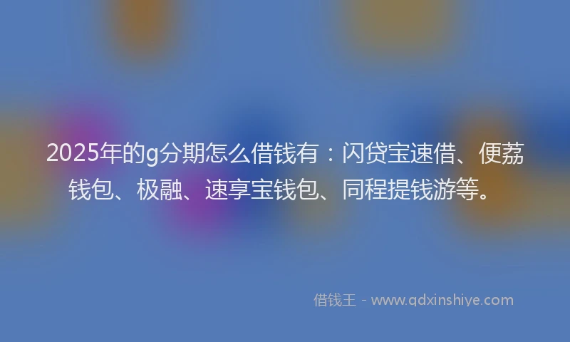 2025年的g分期怎么借钱有：闪贷宝速借、便荔钱包、极融、速享宝钱包、同程提钱游等。