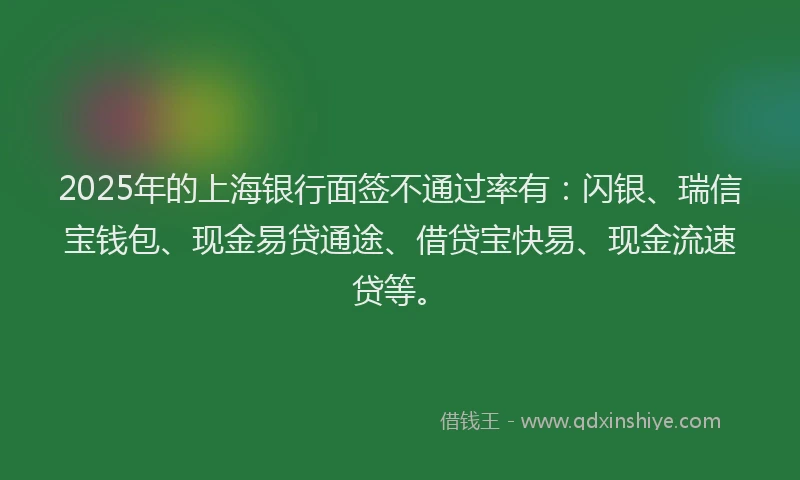 2025年的上海银行面签不通过率有：闪银、瑞信宝钱包、现金易贷通途、借贷宝快易、现金流速贷等。