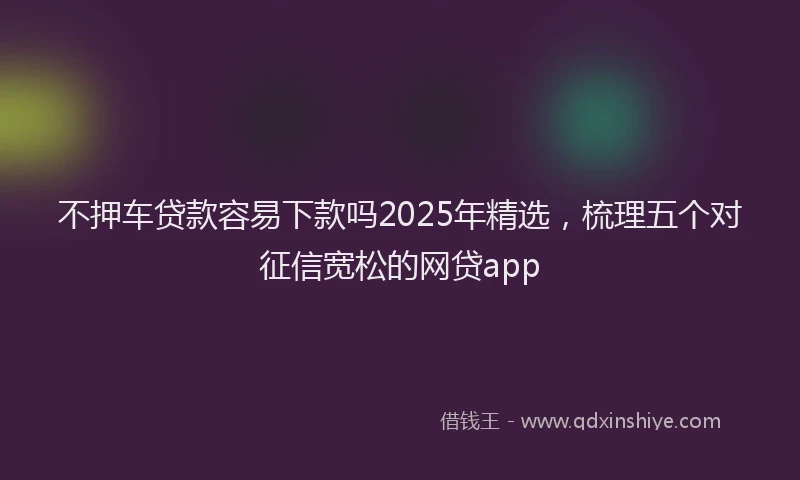 不押车贷款容易下款吗2025年精选，梳理五个对征信宽松的网贷app