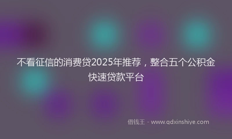 不看征信的消费贷2025年推荐，整合五个公积金快速贷款平台