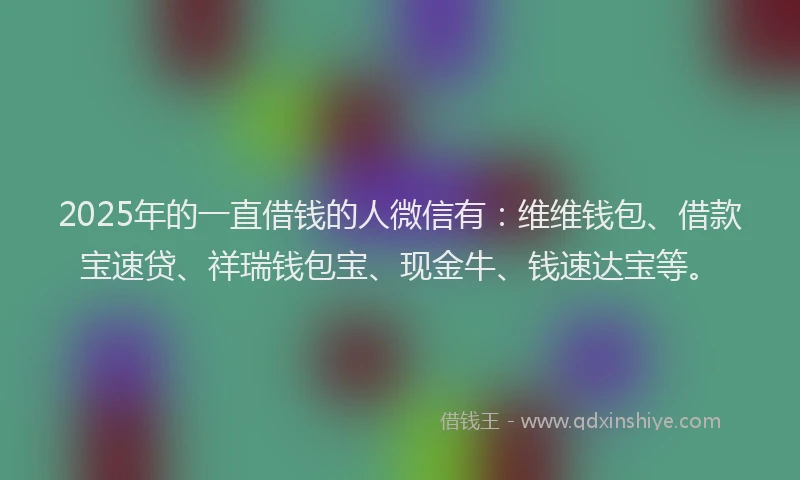 2025年的一直借钱的人微信有：维维钱包、借款宝速贷、祥瑞钱包宝、现金牛、钱速达宝等。