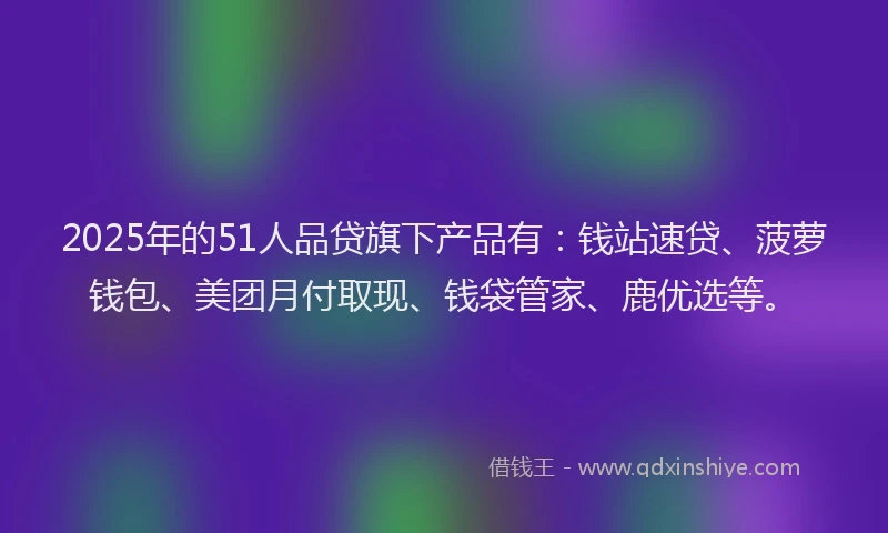 2025年的51人品贷旗下产品有：钱站速贷、菠萝钱包、美团月付取现、钱袋管家、鹿优选等。