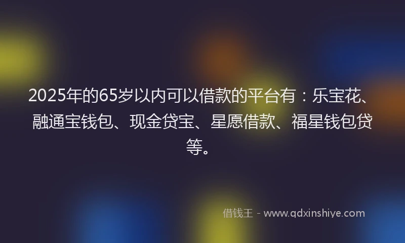 2025年的65岁以内可以借款的平台有：乐宝花、融通宝钱包、现金贷宝、星愿借款、福星钱包贷等。