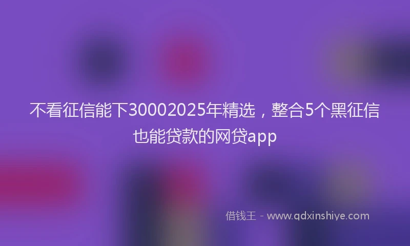 不看征信能下30002025年精选，整合5个黑征信也能贷款的网贷app