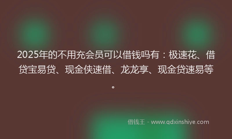 2025年的不用充会员可以借钱吗有：极速花、借贷宝易贷、现金侠速借、龙龙享、现金贷速易等。