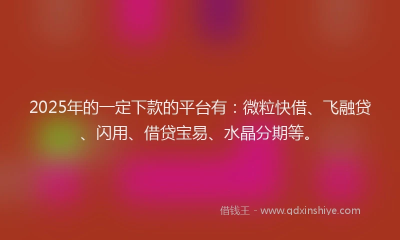 2025年的一定下款的平台有：微粒快借、飞融贷、闪用、借贷宝易、水晶分期等。