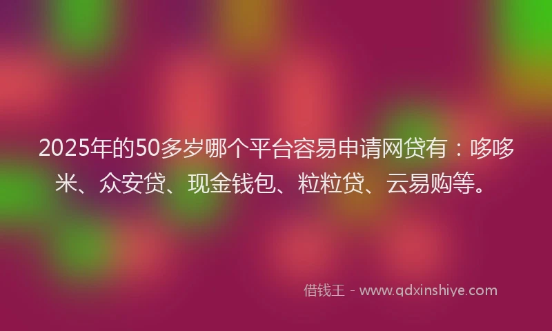2025年的50多岁哪个平台容易申请网贷有：哆哆米、众安贷、现金钱包、粒粒贷、云易购等。