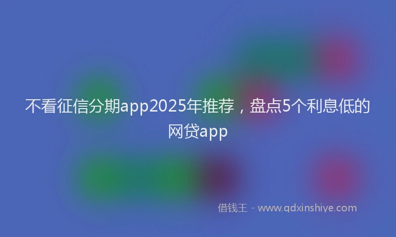 不看征信分期app2025年推荐，盘点5个利息低的网贷app