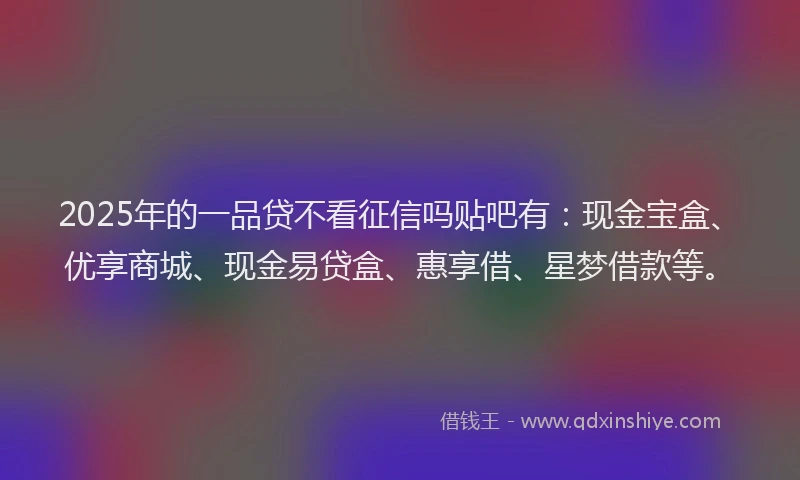 2025年的一品贷不看征信吗贴吧有：现金宝盒、优享商城、现金易贷盒、惠享借、星梦借款等。