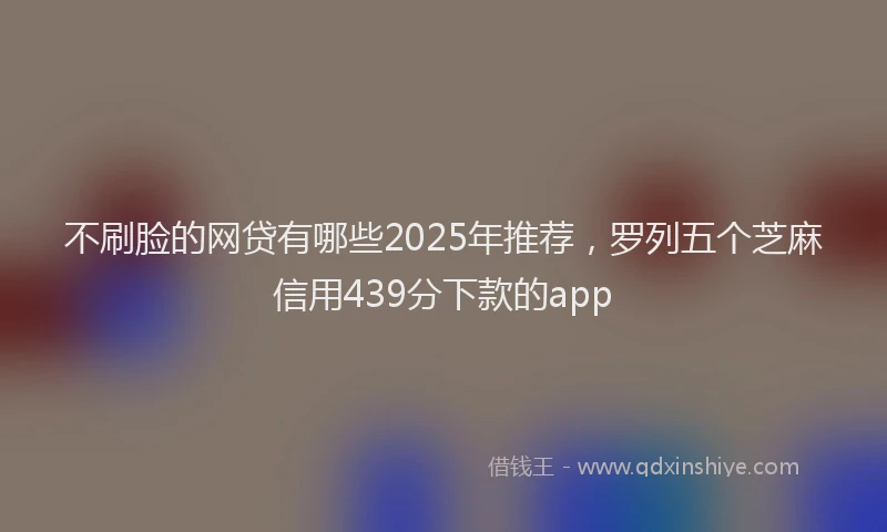不刷脸的网贷有哪些2025年推荐，罗列五个芝麻信用439分下款的app