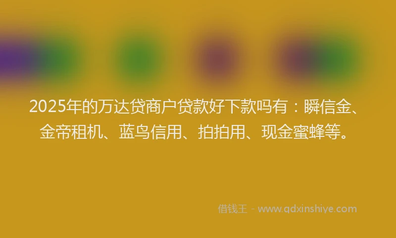2025年的万达贷商户贷款好下款吗有：瞬信金、金帝租机、蓝鸟信用、拍拍用、现金蜜蜂等。