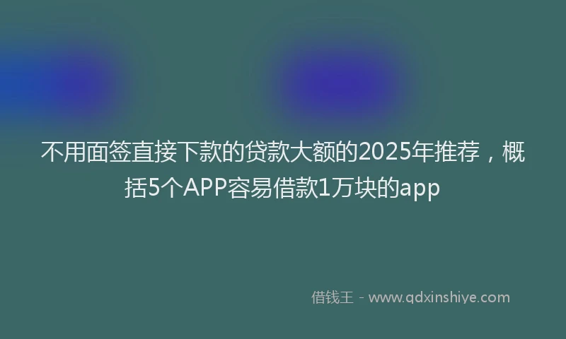 不用面签直接下款的贷款大额的2025年推荐，概括5个APP容易借款1万块的app