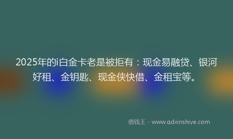 2025年的i白金卡老是被拒有：现金易融贷、银河好租、金钥匙、现金侠快借、金租宝等。