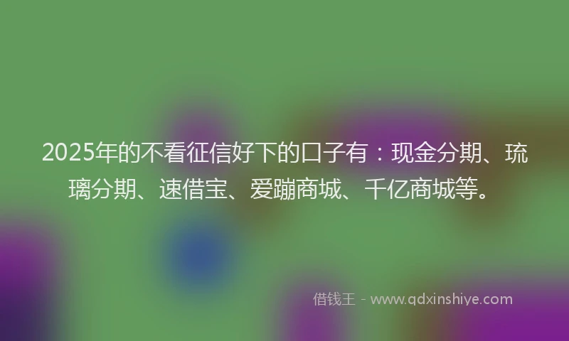 2025年的不看征信好下的口子有：现金分期、琉璃分期、速借宝、爱蹦商城、千亿商城等。