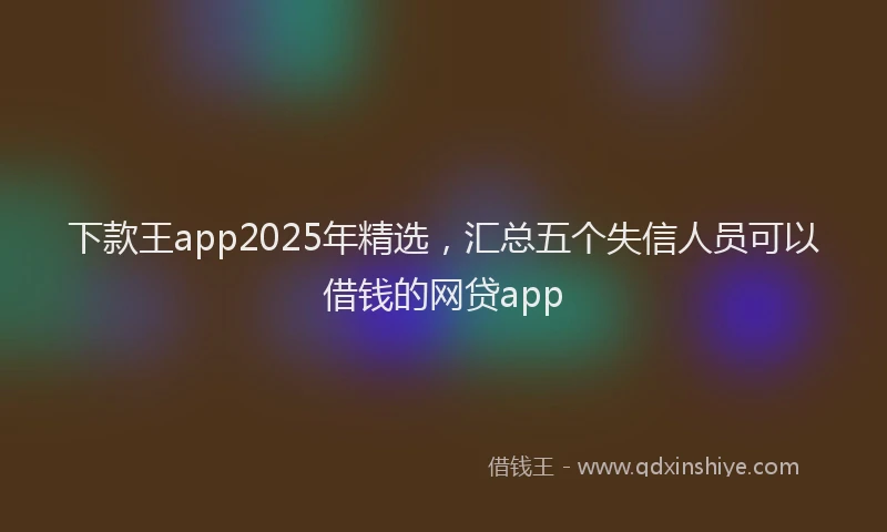 下款王app2025年精选，汇总五个失信人员可以借钱的网贷app