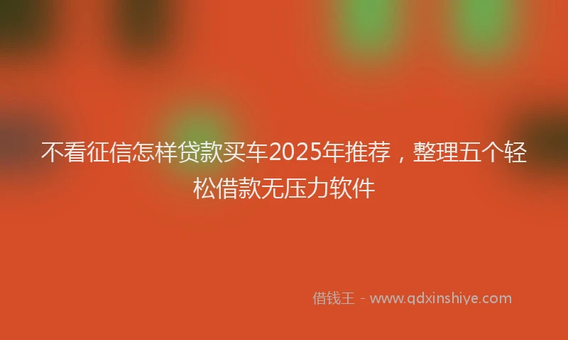 不看征信怎样贷款买车2025年推荐，整理五个轻松借款无压力软件