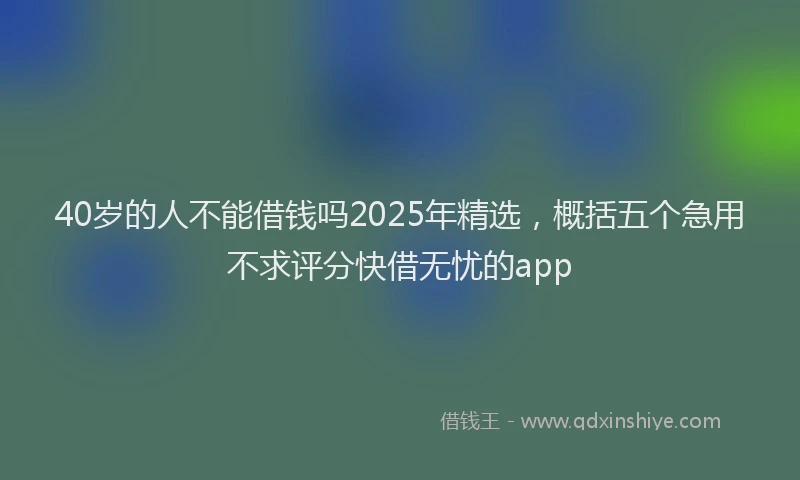 40岁的人不能借钱吗2025年精选，概括五个急用不求评分快借无忧的app