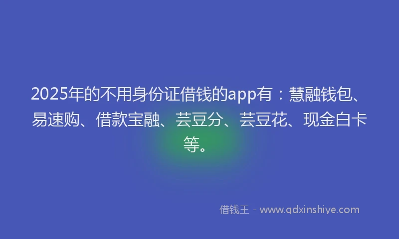 2025年的不用身份证借钱的app有：慧融钱包、易速购、借款宝融、芸豆分、芸豆花、现金白卡等。